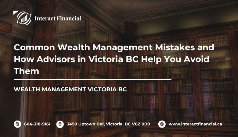Interact Financial — Common Wealth Management Mistakes and How Advisors in Victoria BC Help You Avoid Them